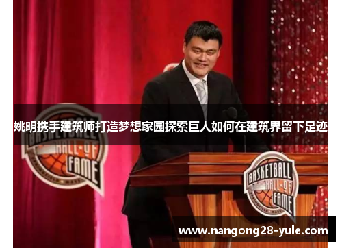 姚明携手建筑师打造梦想家园探索巨人如何在建筑界留下足迹
