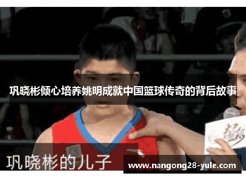 巩晓彬倾心培养姚明成就中国篮球传奇的背后故事