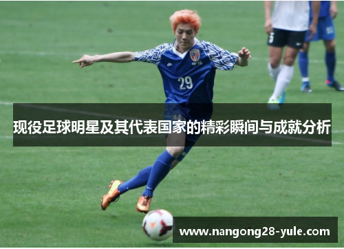 现役足球明星及其代表国家的精彩瞬间与成就分析