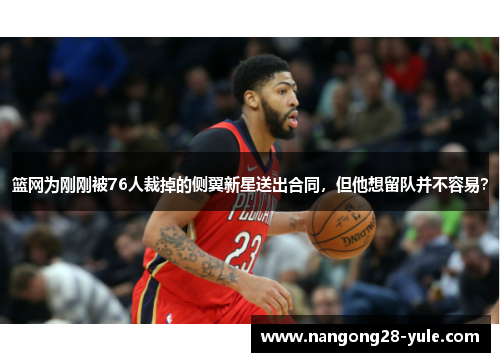 篮网为刚刚被76人裁掉的侧翼新星送出合同，但他想留队并不容易？