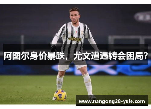阿图尔身价暴跌，尤文遭遇转会困局？